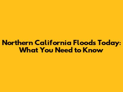 Northern California Floods Today: What You Need to Know