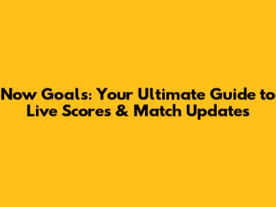 Now Goals: Your Ultimate Guide to Live Scores & Match Updates