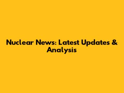 Nuclear News: Latest Updates & Analysis