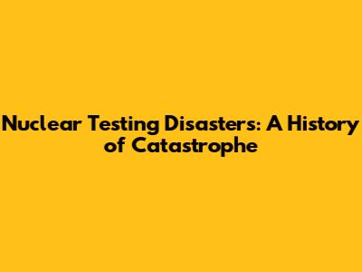 Nuclear Testing Disasters: A History of Catastrophe