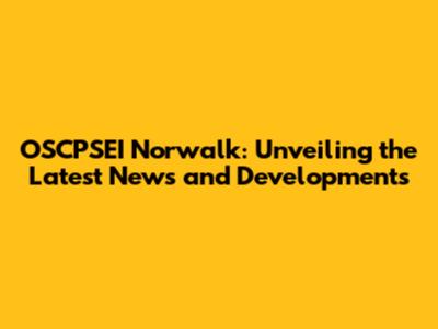 OSCPSEI Norwalk: Unveiling the Latest News and Developments