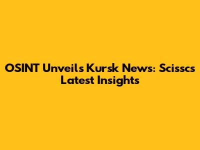 OSINT Unveils Kursk News: Scissc's Latest Insights