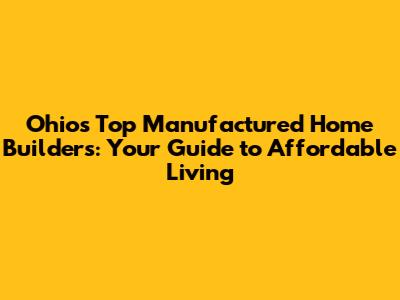 Ohio's Top Manufactured Home Builders: Your Guide to Affordable Living