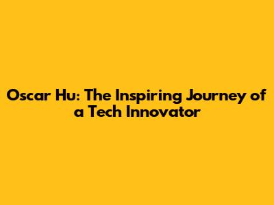 Oscar Hu: The Inspiring Journey of a Tech Innovator