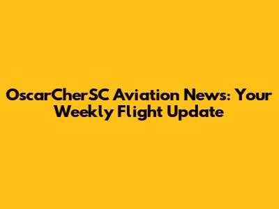 OscarCherSC Aviation News: Your Weekly Flight Update