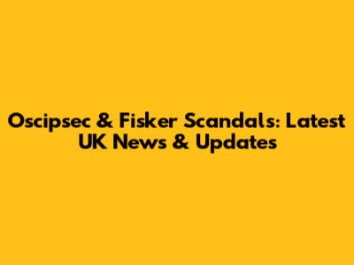 Oscipsec & Fisker Scandals: Latest UK News & Updates