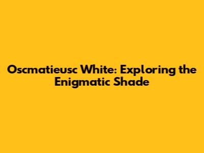 Oscmatieusc White: Exploring the Enigmatic Shade