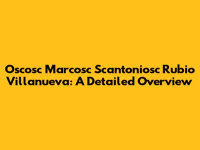 Oscosc Marcosc Scantoniosc Rubio Villanueva: A Detailed Overview