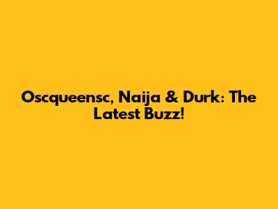 Oscqueensc, Naija & Durk: The Latest Buzz!