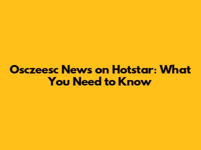 Osczeesc News on Hotstar: What You Need to Know