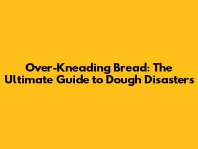 Over-Kneading Bread: The Ultimate Guide to Dough Disasters