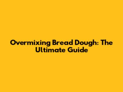 Overmixing Bread Dough: The Ultimate Guide