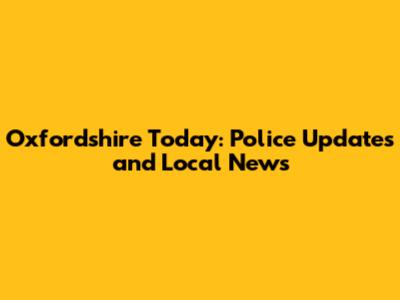 Oxfordshire Today: Police Updates and Local News