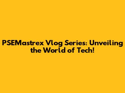 PSEMastrex Vlog Series: Unveiling the World of Tech!
