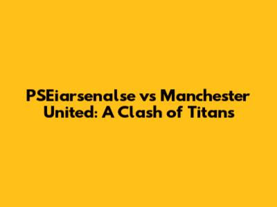 PSEiarsenalse vs Manchester United: A Clash of Titans