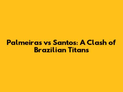 Palmeiras vs Santos: A Clash of Brazilian Titans