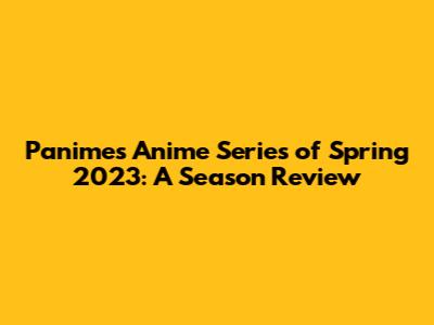 Panime's Anime Series of Spring 2023: A Season Review