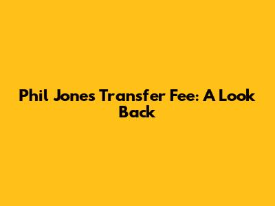 Phil Jones Transfer Fee: A Look Back