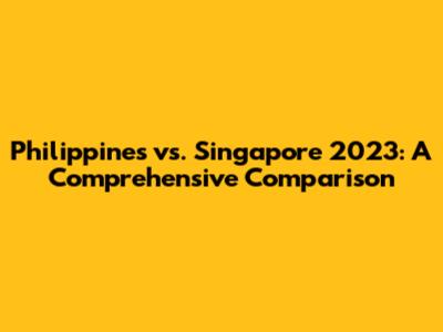 Philippines vs. Singapore 2023: A Comprehensive Comparison