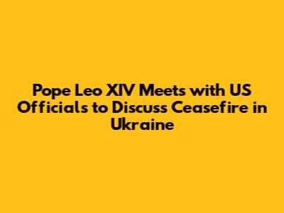Pope Leo XIV Meets with US Officials to Discuss Ceasefire in Ukraine