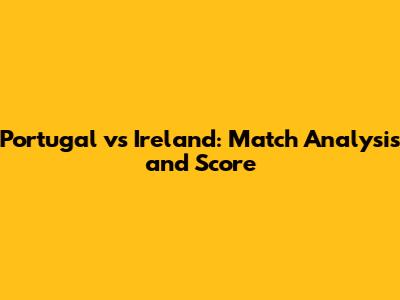 Portugal vs Ireland: Match Analysis and Score