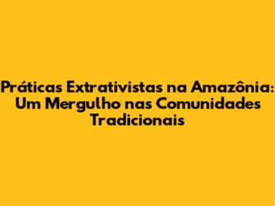 Práticas Extrativistas na Amazônia: Um Mergulho nas Comunidades Tradicionais
