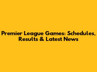 Premier League Games: Schedules, Results & Latest News