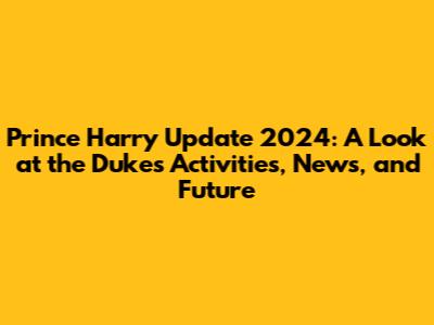 Prince Harry Update 2024: A Look at the Duke's Activities, News, and Future