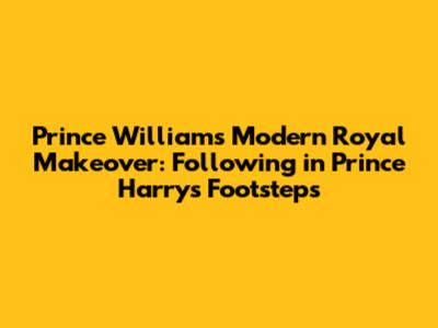 Prince William's Modern Royal Makeover: Following in Prince Harry's Footsteps