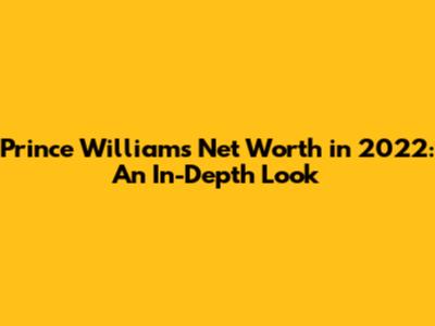 Prince William's Net Worth in 2022: An In-Depth Look