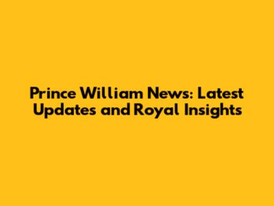 Prince William News: Latest Updates and Royal Insights