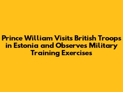 Prince William Visits British Troops in Estonia and Observes Military Training Exercises