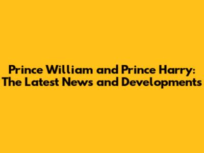 Prince William and Prince Harry: The Latest News and Developments