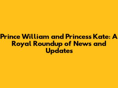Prince William and Princess Kate: A Royal Roundup of News and Updates