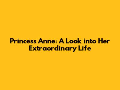 Princess Anne: A Look into Her Extraordinary Life