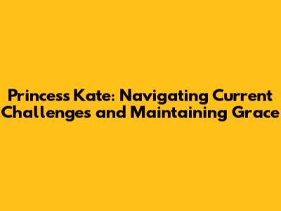 Princess Kate: Navigating Current Challenges and Maintaining Grace