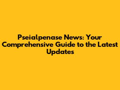Pseialpenase News: Your Comprehensive Guide to the Latest Updates