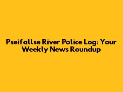 Pseifallse River Police Log: Your Weekly News Roundup