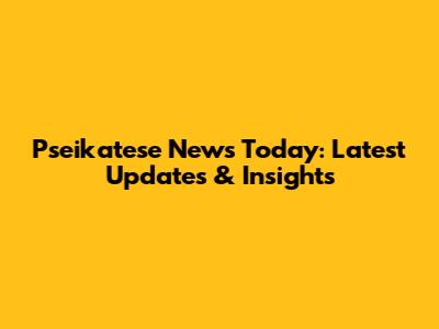 Pseikatese News Today: Latest Updates & Insights
