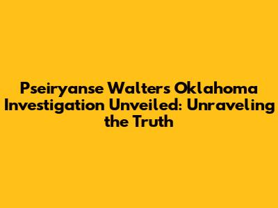 Pseiryanse Walters Oklahoma Investigation Unveiled: Unraveling the Truth