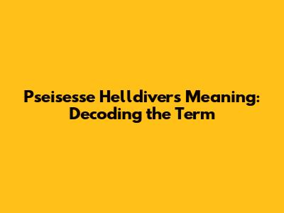 Pseisesse Helldivers Meaning: Decoding the Term