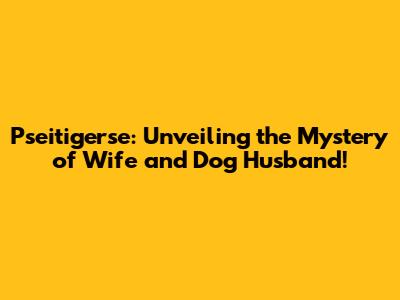 Pseitigerse: Unveiling the Mystery of Wife and Dog Husband!