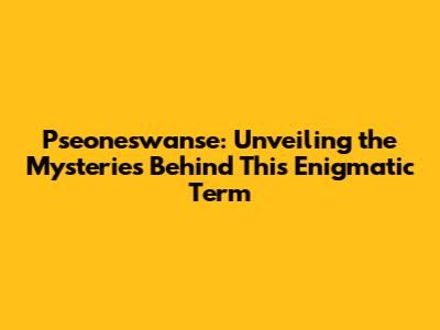 Pseoneswanse: Unveiling the Mysteries Behind This Enigmatic Term
