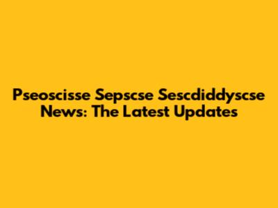 Pseoscisse Sepscse Sescdiddyscse News: The Latest Updates