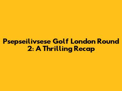 Psepseilivsese Golf London Round 2: A Thrilling Recap