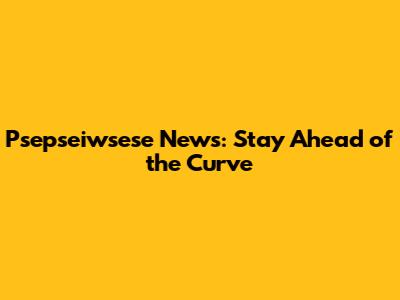 Psepseiwsese News: Stay Ahead of the Curve