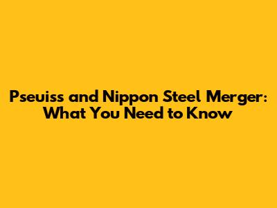 Pseuiss and Nippon Steel Merger: What You Need to Know