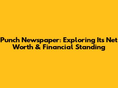 Punch Newspaper: Exploring Its Net Worth & Financial Standing