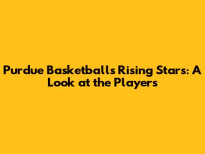 Purdue Basketball's Rising Stars: A Look at the Players