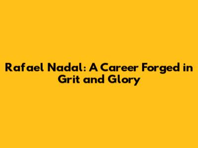 Rafael Nadal: A Career Forged in Grit and Glory